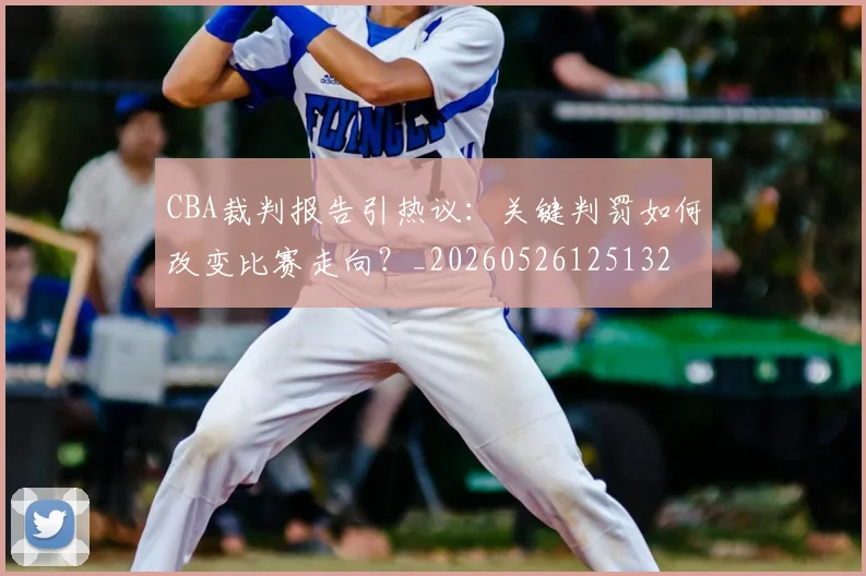 CBA裁判报告引热议：关键判罚如何改变比赛走向？_20260526125132