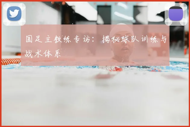 国足主教练专访:揭秘球队训练与战术体系