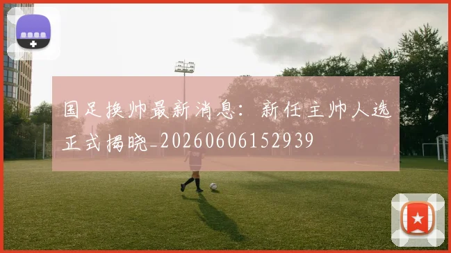 国足换帅最新消息：新任主帅人选正式揭晓_20260606152939