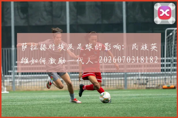 萨拉赫对埃及足球的影响：民族英雄如何激励一代人_20260703181821