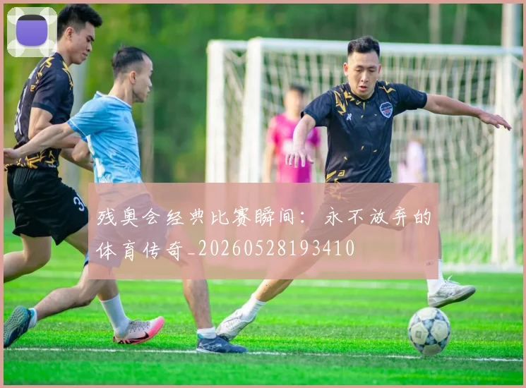 残奥会经典比赛瞬间：永不放弃的体育传奇_20260528193410