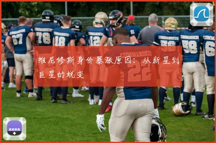 维尼修斯身价暴涨原因:从新星到巨星的蜕变