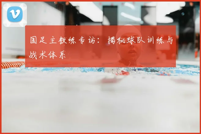 国足主教练专访：揭秘球队训练与战术体系