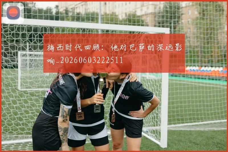 梅西时代回顾：他对巴萨的深远影响_20260603222511